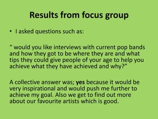 Results from focus group
• I asked questions such as:

“ would you like interviews with current pop bands
and how they got to be where they are and what
tips they could give people of your age to help you
achieve what they have achieved and why?”

A collective answer was; yes because it would be
very inspirational and would push me further to
achieve my goal. Also we get to find out more
about our favourite artists which is good.
 