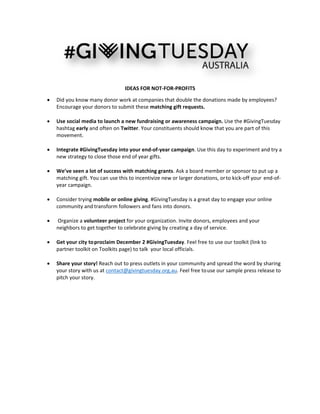  
 
 
 
IDEAS FOR NOT‐FOR‐PROFITS 
 Did you know many donor work at companies that double the donations made by employees? 
Encourage your donors to submit these matching gift requests. 
 
 Use social media to launch a new fundraising or awareness campaign. Use the #GivingTuesday 
hashtag early and often on Twitter. Your constituents should know that you are part of this 
movement.  
 
 Integrate #GivingTuesday into your end‐of‐year campaign. Use this day to experiment and try a 
new strategy to close those end of year gifts. 
 
 We’ve seen a lot of success with matching grants. Ask a board member or sponsor to put up a 
matching gift. You can use this to incentivize new or larger donations, or to kick‐off your end‐of‐
year campaign.  
 
 Consider trying mobile or online giving. #GivingTuesday is a great day to engage your online 
community and transform followers and  fans into donors.   
 
  Organize a volunteer project for your organization. Invite donors, employees and your 
neighbors to get together to celebrate giving by creating a day of service. 
     
 Get your city to proclaim December 2 #GivingTuesday. Feel free to use our toolkit (link to 
partner toolkit on Toolkits page) to talk  your local officials.   
 
 Share your story! Reach out to press outlets in your community and spread the word by sharing 
your story with us at contact@givingtuesday.org.au. Feel free to use our sample press release to 
pitch your story. 
 