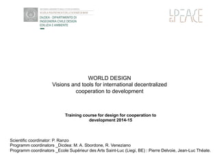 WORLD DESIGN
Visions and tools for international decentralized
cooperation to development
Training course for design for cooperation to
development 2014-15
OR
Scientific coordinator: P. Ranzo
Programm coordinators _Dicdea: M. A. Sbordone, R. Veneziano
Programm coordinators _Ecole Supérieur des Arts Saint-Luc (Liegi, BE) : Pierre Delvoie, Jean-Luc Théate.
 