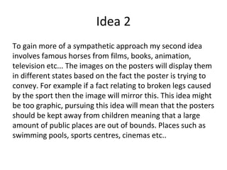 Idea 2
To gain more of a sympathetic approach my second idea
involves famous horses from films, books, animation,
television etc... The images on the posters will display them
in different states based on the fact the poster is trying to
convey. For example if a fact relating to broken legs caused
by the sport then the image will mirror this. This idea might
be too graphic, pursuing this idea will mean that the posters
should be kept away from children meaning that a large
amount of public places are out of bounds. Places such as
swimming pools, sports centres, cinemas etc..
 