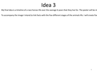 Idea 3
9
My final idea is a timeline of a race horses life over the average 6 years that they live for. The poster will be m
To accompany the image I intend to link facts with the five different stages of the animals life. I will create five
 