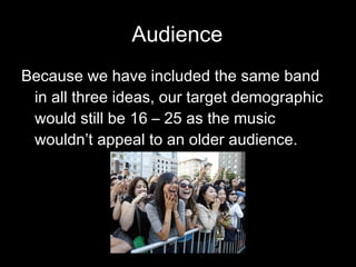 Audience Because we have included the same band in all three ideas, our target demographic would still be 16 – 25 as the music wouldn’t appeal to an older audience. 