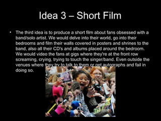 Idea 3 – Short Film The third idea is to produce a short film about fans obsessed with a band/solo artist. We would delve into their world, go into their bedrooms and film their walls covered in posters and shrines to the band, also all their CD's and albums placed around the bedroom. We would video the fans at gigs where they're at the front row screaming, crying, trying to touch the singer/band. Even outside the venues where they try to talk to them or get autographs and fail in doing so.   