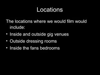 Locations The locations where we would film would include: Inside and outside gig venues Outside dressing rooms Inside the fans bedrooms 
