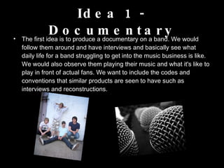 Idea 1 - Documentary The first idea is to produce a documentary on a band. We would follow them around and have interviews and basically see what daily life for a band struggling to get into the music business is like. We would also observe them playing their music and what it's like to play in front of actual fans. We want to include the codes and conventions that similar products are seen to have such as interviews and reconstructions.  