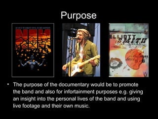 Purpose The purpose of the documentary would be to promote the band and also for infortainment purposes e.g. giving an insight into the personal lives of the band and using live footage and their own music. 