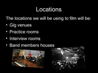 Locations The locations we will be using to film will be: Gig venues Practice rooms Interview rooms Band members houses 