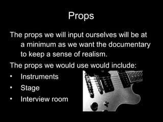 Props The props we will input ourselves will be at a minimum as we want the documentary to keep a sense of realism. The props we would use would include:  Instruments Stage Interview room   