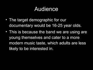 Audience The target demographic for our documentary would be 16-25 year olds. This is because the band we are using are young themselves and cater to a more modern music taste, which adults are less likely to be interested in. 