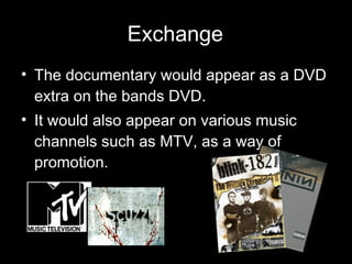Exchange The documentary would appear as a DVD extra on the bands DVD. It would also appear on various music channels such as MTV, as a way of promotion. 