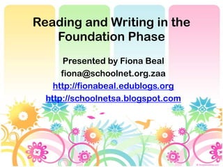 Reading and Writing in the
   Foundation Phase
       Presented by Fiona Beal
      fiona@schoolnet.org.zaa
    http://fionabeal.edublogs.org
  http://schoolnetsa.blogspot.com
 