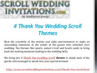 4 Thank You Wedding Scroll
Themes
http://www.scrollweddinginvitations.com/Thank-You-Card.html
Beat the creativity of the movies and daily entertainment to make an
astounding statement in the minds of the guests who attended your
wedding. Use themes like sports, nature’s trail and beach sands to bring
back the rushing moments leading to the wedding bells.
We bring you 4 Thank You wedding scroll themes to thank each of the
guests who managed to sneak into your special moment.
 