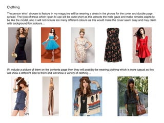 Clothing The person who I choose to feature in my magazine will be wearing a dress in the photos for the cover and double page spread. The type of dress which I plan to use will be quite short as this attracts the male gaze and make females aspire to be like the model, also it will not include too many different colours as this would make the cover seem busy and may clash with background/font colours… If I include a picture of them on the contents page then they will possibly be wearing clothing which is more casual as this will show a different side to them and will show a variety of clothing… 