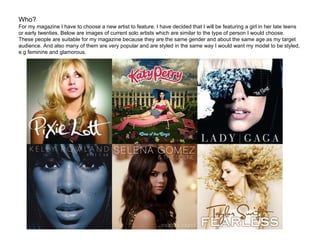 Who? For my magazine I have to choose a new artist to feature. I have decided that I will be featuring a girl in her late teens or early twenties. Below are images of current solo artists which are similar to the type of person I would choose. These people are suitable for my magazine because they are the same gender and about the same age as my target audience. And also many of them are very popular and are styled in the same way I would want my model to be styled, e.g feminine and glamorous. 