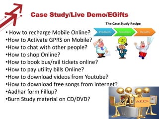 Case Study/Live Demo/EGifts

• How to recharge Mobile Online?
•How to Activate GPRS on Mobile?
•How to chat with other people?
•How to shop Online?
•How to book bus/rail tickets online?
•How to pay utility bills Online?
•How to download videos from Youtube?
•How to download free songs from Internet?
•Aadhar form Fillup?
•Burn Study material on CD/DVD?

                                             5
 