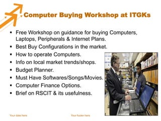 Computer Buying Workshop at ITGKs

 Free Workshop on guidance for buying Computers,
  Laptops, Peripherals & Internet Plans.
 Best Buy Configurations in the market.
 How to operate Computers.
 Info on local market trends/shops.
 Budget Planner.
 Must Have Softwares/Songs/Movies.
 Computer Finance Options.
 Brief on RSCIT & its usefulness.


Your date here         Your footer here             7
 