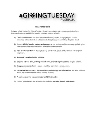  
 
 
 
IDEAS FOR SCHOOLS 
 
Get your school involved in #GivingTuesday! Here are some tips to learn how students, teachers, 
teams and clubs can lead #GivingTuesday initiatives for their schools: 
 
1) Utilize social media in the lead up to and on #GivingTuesday to highlight your cause – 
encourage fellow students to take action that day to support something they care about.  
 
2) Appoint #GivingTuesday student ambassadors at the beginning of the semester to help bring 
together existing groups to promote #GivingTuesday on campus.  
 
3) Host  a  volunteer  fair  on  #GivingTuesday  for  student  groups  and  potential  not‐for‐profit 
employers.  
 
4) Announce a new fundraising initiative. 
 
5) Organize a blood drive, clothing or book drive, or another giving activity on your campus.  
  
6) Engage parents and alumni –secure a matching grant from a proud parent. 
 
7) Engage teachers and start a discussion about philanthropy and volunteerism, and what students 
would like to see more of at school relating to giving.  
 
8) Present an award to a student leader on #GivingTuesday.  
 
9) Contact your teachers and lecturers and ask about pro bono projects for students.  
 
