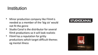 Institution

Minor production company like Film4 is
needed as a member of the 'big six' would
not fit the genre

Studio Canal is the distributor for several
film4 productions so it will look realistic

Film4 has a reputation for gritty
productions which target difficult themes
eg mental illness
 