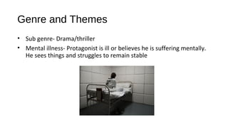 Genre and Themes
• Sub genre- Drama/thriller
• Mental illness- Protagonist is ill or believes he is suffering mentally.
He sees things and struggles to remain stable
 