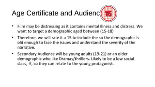 Age Certificate and Audience
• Film may be distressing as it contains mental illness and distress. We
want to target a demographic aged between (15-18)
• Therefore, we will rate it a 15 to include the so the demographic is
old enough to face the issues and understand the severity of the
narrative.
• Secondary Audience will be young adults (19-21) or an older
demographic who like Dramas/thrillers. Likely to be a low social
class, E, so they can relate to the young protagonist.
 