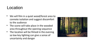 Location

We will film in a quiet wood/forest area to
connote isolation and suggest discomfort
to the audience

The scene will take place in the wooded
area throughout the opening sequence

The location will be filmed in the evening
so low key lighting can give a sense of
uncertainty and danger
 