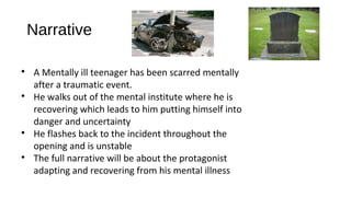 Narrative

A Mentally ill teenager has been scarred mentally
after a traumatic event.

He walks out of the mental institute where he is
recovering which leads to him putting himself into
danger and uncertainty

He flashes back to the incident throughout the
opening and is unstable

The full narrative will be about the protagonist
adapting and recovering from his mental illness
 