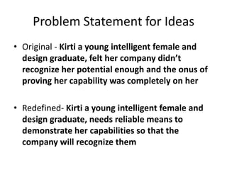 Problem Statement for Ideas
• Original - Kirti a young intelligent female and
design graduate, felt her company didn’t
recognize her potential enough and the onus of
proving her capability was completely on her
• Redefined- Kirti a young intelligent female and
design graduate, needs reliable means to
demonstrate her capabilities so that the
company will recognize them
 