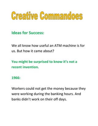 Ideas for Success:

We all know how useful an ATM machine is for
us. But how it came about?

You might be surprised to know it’s not a
recent invention.

1966:

Workers could not get the money because they
were working during the banking hours. And
banks didn’t work on their off days.
 