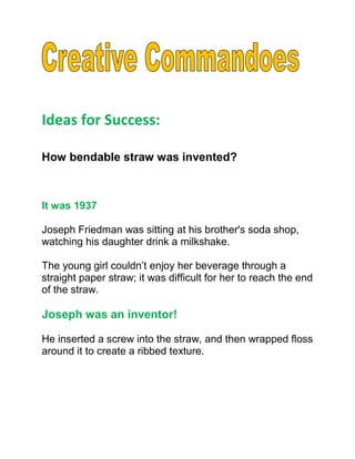 Ideas for Success:

How bendable straw was invented?



It was 1937

Joseph Friedman was sitting at his brother's soda shop,
watching his daughter drink a milkshake.

The young girl couldn’t enjoy her beverage through a
straight paper straw; it was difficult for her to reach the end
of the straw.

Joseph was an inventor!

He inserted a screw into the straw, and then wrapped floss
around it to create a ribbed texture.
 