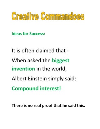 Ideas for Success:


It is often claimed that -
When asked the biggest
invention in the world,
Albert Einstein simply said:
Compound interest!

There is no real proof that he said this.
 