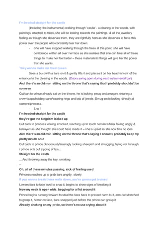 I'm headed straight for the castle
(Including the instrumental) walking through 'castle' - a clearing in the woods, with
paintings attached to trees, she will be looking towards the paintings, & all the jewellery
feeling as though she deserves them, they are rightfully hers as she deserves to have this
power over the people who constantly tear her down.
- She will have stopped walking through the trees at this point, she will have
confidence written all over her face as she realises that she can take all of these
things to make her feel better – these materialistic things will give her the power
that she wants.
Theywanna make me their queen
Sees a bust with a tiara on it & gently lifts it and places it on her head in front of the
entrance to the clearing in the woods. (Doors swing open during next instrumental bar)
And there's an old man sitting on the throne that's saying that I probably shouldn't be
so mean
Cut/pan to prince already sat on the throne, he is looking smug and arrogant wearing a
crown/cape/holding cane/wearing rings and lots of jewels; Smug smile looking directly at
camera/princess.
- She f
I'm headed straight for the castle
they’ve got the kingdom locked up
Cut back to princess looking shocked, reaching up to touch necklace/tiara feeling angry &
betrayed as she thought she could have made it – she is upset as she now has no idea
And there's an old man sitting on the throne that's saying I should / probably keep my
pretty mouth shut
Cut back to prince obnoxiously/teasingly looking sheepish and shrugging, trying not to laugh
/ prince acts out zipping of lips...
Straight for the castle
... And throwing away the key, smirking
--
Oh, all of these minutes passing, sick of feeling used
Princess reaches up to grab tiara angrily, slowly
If you wanna break these walls down, you're gonna get bruised
Lowers tiara to face level to snap it, begins to show signs of breaking it
Now my neck is open wide, begging for a fist around it
Prince begins running forward to steal the tiara back to prevent harm to it, arm out stretched
to grasp it, horror on face, tiara snapped just before the prince can grasp it
Already choking on my pride, so there's no use crying about it
 