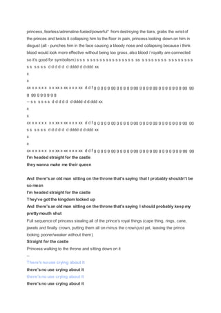 princess, fearless/adrenaline-fueled/powerful* from destroying the tiara, grabs the wrist of
the princes and twists it collapsing him to the floor in pain, princess looking down on him in
disgust (alt - punches him in the face causing a bloody nose and collapsing because i think
blood would look more effective without being too gross, also blood / royalty are connected
so it’s good for symbolism) s s s s s s s s s s s s s s s s s s ss s s s s s s s s s s s s s s s s
s s s s s s d d d d d d dddd d d ddd xx
x
x
xx x x x x x x x xx x xx x x x xx d d f g g g g g gg g g g g g gg g g g g gg g g g g g g g gg gg
g gg g g g g g g
-- s s s s s s d d d d d d dddd d d ddd xx
x
x
xx x x x x x x x xx x xx x x x xx d d f g g g g g gg g g g g g gg g g g g gg g g g g g g g gg gg
s s s s s s d d d d d d dddd d d ddd xx
x
x
xx x x x x x x x xx x xx x x x xx d d f g g g g g gg g g g g g gg g g g g gg g g g g g g g gg gg
I'm headed straight for the castle
they wanna make me their queen
And there's an old man sitting on the throne that's saying that I probably shouldn't be
so mean
I'm headed straight for the castle
They've got the kingdom locked up
And there's an old man sitting on the throne that's saying I should probably keep my
pretty mouth shut
Full sequence of princess stealing all of the prince’s royal things (cape thing, rings, cane,
jewels and finally crown, putting them all on minus the crown just yet, leaving the prince
looking poorer/weaker without them)
Straight for the castle
Princess walking to the throne and sitting down on it
--
There's no use crying about it
there’s no use crying about it
there’s no use crying about it
there’s no use crying about it
 