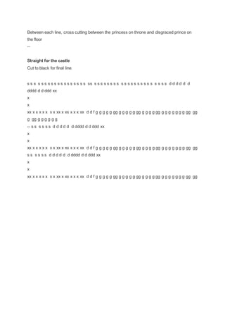 Between each line, cross cutting between the princess on throne and disgraced prince on
the floor
--
Straight for the castle
Cut to black for final line
s s s s s s s s s s s s s s s s s s ss s s s s s s s s s s s s s s s s s s s s s s d d d d d d
dddd d d ddd xx
x
x
xx x x x x x x x xx x xx x x x xx d d f g g g g g gg g g g g g gg g g g g gg g g g g g g g gg gg
g gg g g g g g g
-- s s s s s s d d d d d d dddd d d ddd xx
x
x
xx x x x x x x x xx x xx x x x xx d d f g g g g g gg g g g g g gg g g g g gg g g g g g g g gg gg
s s s s s s d d d d d d dddd d d ddd xx
x
x
xx x x x x x x x xx x xx x x x xx d d f g g g g g gg g g g g g gg g g g g gg g g g g g g g gg gg
 