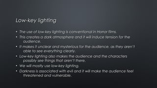 Low-key lightingLow-key lighting
• The use of low-key lighting is conventional in Horror films.The use of low-key lighting is conventional in Horror films.
• This creates a dark atmosphere and it will induce tension for theThis creates a dark atmosphere and it will induce tension for the
audience.audience.
• It makes it unclear and mysterious for the audience, as they aren’tIt makes it unclear and mysterious for the audience, as they aren’t
able to see everything clearly.able to see everything clearly.
• Low-key lighting also makes the audience and the charactersLow-key lighting also makes the audience and the characters
possibly see things that aren’t there.possibly see things that aren’t there.
• We will mostly use low-key lighting.We will mostly use low-key lighting.
• Darkness is associated with evil and it will make the audience feelDarkness is associated with evil and it will make the audience feel
threatened and vulnerable.threatened and vulnerable.
 