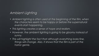 Ambient LightingAmbient Lighting
• Ambient lighting is often used at the beginning of the film, whenAmbient lighting is often used at the beginning of the film, when
the characters seem to be happy or before the supernaturalthe characters seem to be happy or before the supernatural
events start happening.events start happening.
• This lighting creates a sense of hope and realism.This lighting creates a sense of hope and realism.
• However, the ambient lighting is going to be gloomy instead ofHowever, the ambient lighting is going to be gloomy instead of
sunny.sunny.
• This will highlight the fact that although everything looks fine,This will highlight the fact that although everything looks fine,
things will change. Also, it shows that the film is part of thethings will change. Also, it shows that the film is part of the
horror genre.horror genre.
 