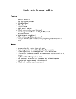 Ideas for writing the summary and letter


Summary

     1. Who was the person
     2. The individual’s childhood
     3. Who killed them?
     4. When they died
     5. How they died
     6. Their families reaction
     7. Why is this person important historically
     8. How they got involved in the Civil Rights Movement
     9. Accomplishments
     10. What happened to the killers?
     11. What social change did the death cause?
     12. How you think they felt while they were going through what happened to
         them

Letter

     1.   Your reaction after learning about their death
     2.   Express appreciation for what they did when they were alive
     3.   Express appreciation for what happened as a result of their death
     4.   Express remorse for what happened but reassure them that they did not die for
          nothing
     5.   Explain what their family went on to do
     6.   Tell them about the murder trial, if their was one, and what happened
     7.   How has their death personally effected your life
     8.   Why is their death important to learn about
 