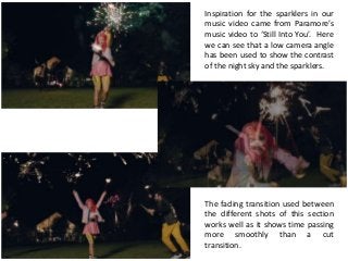 Inspiration for the sparklers in our
music video came from Paramore’s
music video to ‘Still Into You’. Here
we can see that a low camera angle
has been used to show the contrast
of the night sky and the sparklers.
The fading transition used between
the different shots of this section
works well as it shows time passing
more smoothly than a cut
transition.
 
