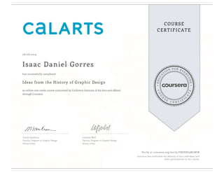 EDUCA
T
ION FOR EVE
R
YONE
CO
U
R
S
E
C E R T I F
I
C
A
TE
COURSE
CERTIFICATE
08/08/2019
Isaac Daniel Gorres
Ideas from the History of Graphic Design
an online non-credit course authorized by California Institute of the Arts and offered
through Coursera
has successfully completed
Louise Sandhaus
Faculty, Program in Graphic Design
School of Art
Lorraine Wild
Faculty, Program in Graphic Design
School of Art
Verify at coursera.org/verify/FNEXXS3MLWSB
Coursera has confirmed the identity of this individual and
their participation in the course.
 
