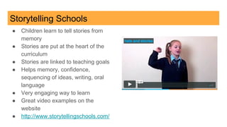 Storytelling Schools
● Children learn to tell stories from
memory
● Stories are put at the heart of the
curriculum
● Stories are linked to teaching goals
● Helps memory, confidence,
sequencing of ideas, writing, oral
language
● Very engaging way to learn
● Great video examples on the
website
● http://www.storytellingschools.com/
 