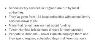 ● School library services in England are run by local
authorities
● They’ve gone from 168 local authorities with school library
services down to 65
● Many that remain are worried about funding
● Tower Hamlets bills schools directly for their services
● Peripatetic librarians - Tower Hamlets employs them and
they spend regular, scheduled days in different schools
 