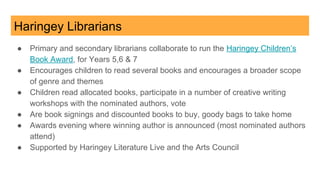 Haringey Librarians
● Primary and secondary librarians collaborate to run the Haringey Children’s
Book Award, for Years 5,6 & 7
● Encourages children to read several books and encourages a broader scope
of genre and themes
● Children read allocated books, participate in a number of creative writing
workshops with the nominated authors, vote
● Are book signings and discounted books to buy, goody bags to take home
● Awards evening where winning author is announced (most nominated authors
attend)
● Supported by Haringey Literature Live and the Arts Council
 