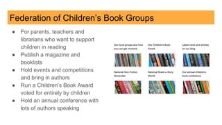 Federation of Children’s Book Groups
● For parents, teachers and
librarians who want to support
children in reading
● Publish a magazine and
booklists
● Hold events and competitions
and bring in authors
● Run a Children’s Book Award
voted for entirely by children
● Hold an annual conference with
lots of authors speaking
 