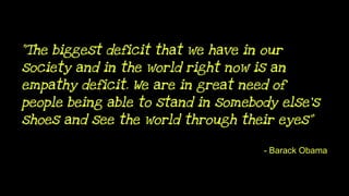 “The biggest deficit that we have in our
society and in the world right now is an
empathy deficit. We are in great need of
people being able to stand in somebody else's
shoes and see the world through their eyes”
- Barack Obama
 