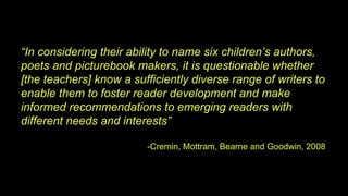 “In considering their ability to name six children’s authors,
poets and picturebook makers, it is questionable whether
[the teachers] know a sufficiently diverse range of writers to
enable them to foster reader development and make
informed recommendations to emerging readers with
different needs and interests”
-Cremin, Mottram, Bearne and Goodwin, 2008
 