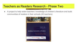 Teachers as Readers Research - Phase Two
● A project to help widen teachers’ knowledge of children’s literature and build
communities of readers in their schools (43 teachers)
 