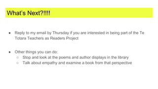 What’s Next?!!!!
● Reply to my email by Thursday if you are interested in being part of the Te
Totara Teachers as Readers Project
● Other things you can do:
○ Stop and look at the poems and author displays in the library
○ Talk about empathy and examine a book from that perspective
 