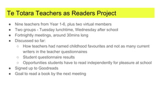 Te Totara Teachers as Readers Project
● Nine teachers from Year 1-6, plus two virtual members
● Two groups - Tuesday lunchtime, Wednesday after school
● Fortnightly meetings, around 30mins long
● Discussed so far:
○ How teachers had named childhood favourites and not as many current
writers in the teacher questionnaires
○ Student questionnaire results
○ Opportunities students have to read independently for pleasure at school
● Signed up to Goodreads
● Goal to read a book by the next meeting
 