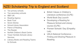 NZEI Scholarship Trip to England and Scotland
● Ten primary schools
● Two secondary schools
● IBBY UK
● Reading Agency
● Book Trust
● Seven Stories
● School Library Association
● Patron of Reading
● The Reader
● Norfolk Children’s Book Centre
● Tower Hamlets Schools Library
Services
● Literacy Books and Reading Teams
for Schools
● British Values in Children’s
Literature conference (CLPE)
● World Book Day Launch
● Developing a Reading for
Pleasure School and Library
course (CLPE)
● Pioneer Schools’ Day (Empathy
Lab)
● UKLA National Conference -
Finding and Sharing Pleasure in
Reading
 