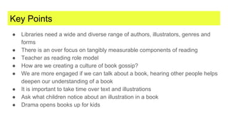 Key Points
● Libraries need a wide and diverse range of authors, illustrators, genres and
forms
● There is an over focus on tangibly measurable components of reading
● Teacher as reading role model
● How are we creating a culture of book gossip?
● We are more engaged if we can talk about a book, hearing other people helps
deepen our understanding of a book
● It is important to take time over text and illustrations
● Ask what children notice about an illustration in a book
● Drama opens books up for kids
 