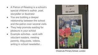 ● A Patron of Reading is a school’s
special children’s author, poet,
storyteller or illustrator
● You are building a deeper
relationship between the school
and the patron over several visits
● They help promote reading for
pleasure in your school
● Example activities - work with
reluctant readers, meeting
parents, blog posts, videos,
writing in school newsletter...
Chestnuts Primary School, London
 